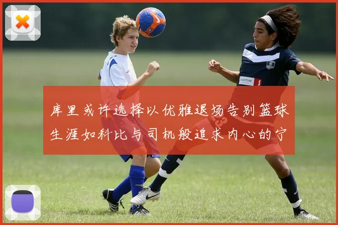 库里或许选择以优雅退场告别篮球生涯如科比与司机般追求内心的宁静