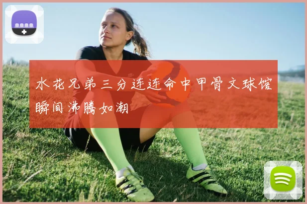 水花兄弟三分连连命中甲骨文球馆瞬间沸腾如潮