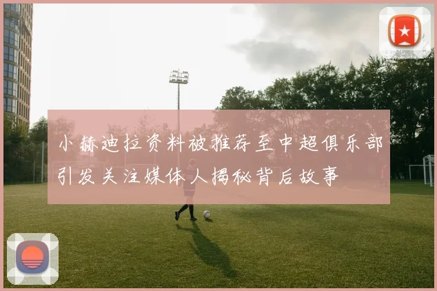 小赫迪拉资料被推荐至中超俱乐部引发关注媒体人揭秘背后故事