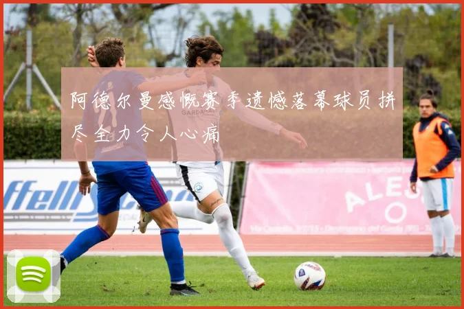 阿德尔曼感慨赛季遗憾落幕球员拼尽全力令人心痛