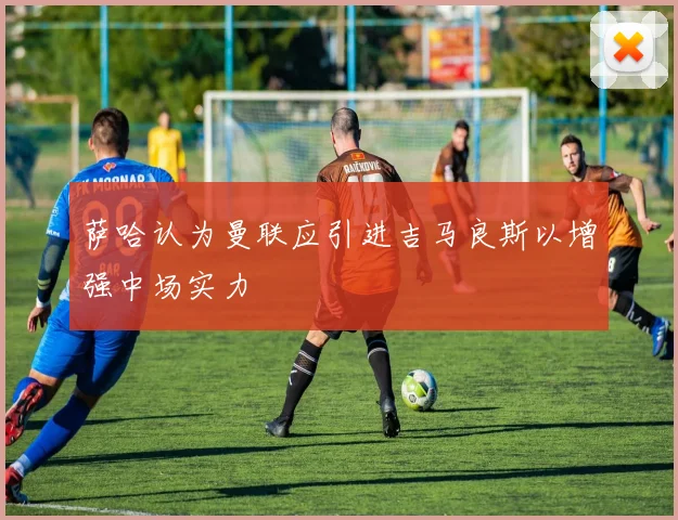 萨哈认为曼联应引进吉马良斯以增强中场实力