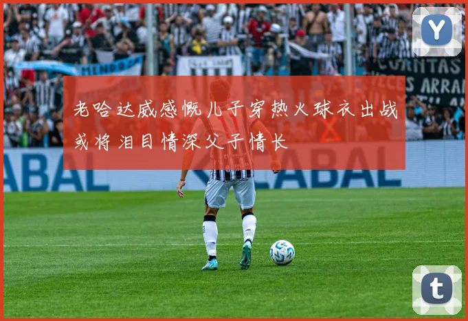 老哈达威感慨儿子穿热火球衣出战或将泪目情深父子情长