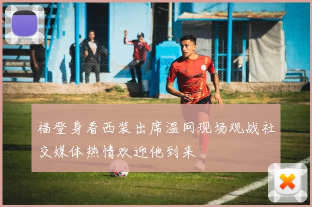 福登身着西装出席温网现场观战社交媒体热情欢迎他到来