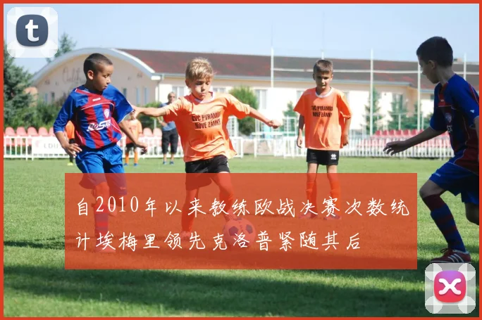 自2010年以来教练欧战决赛次数统计埃梅里领先克洛普紧随其后