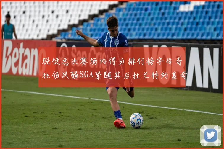 现役总决赛场均得分排行榜字母哥独领风骚SGA紧随其后杜兰特约基奇东契奇争夺第三