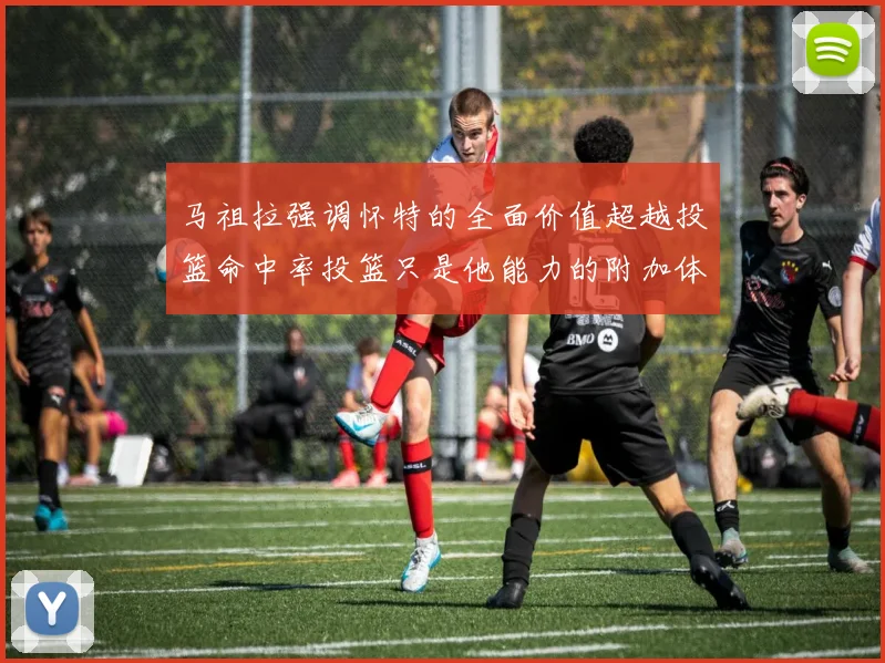 马祖拉强调怀特的全面价值超越投篮命中率投篮只是他能力的附加体现