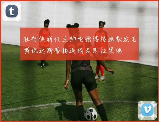 独行侠新任主帅伦德博格幽默发言调侃达斯蒂梅选我否则拉黑他