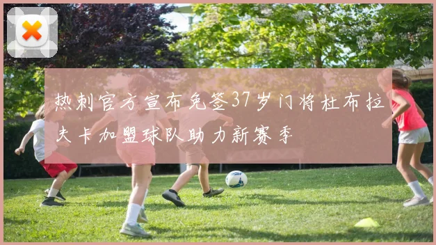 热刺官方宣布免签37岁门将杜布拉夫卡加盟球队助力新赛季