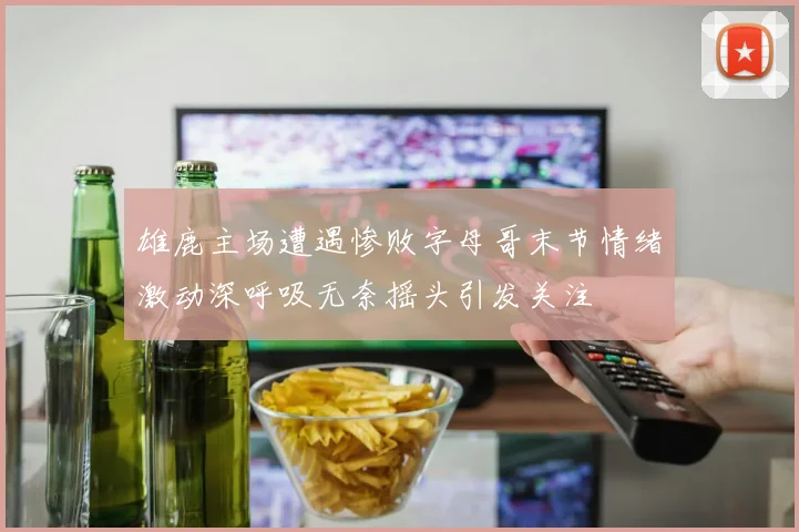 雄鹿主场遭遇惨败字母哥末节情绪激动深呼吸无奈摇头引发关注