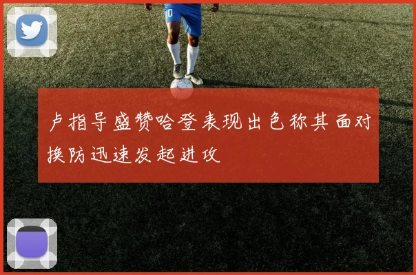 卢指导盛赞哈登表现出色称其面对换防迅速发起进攻