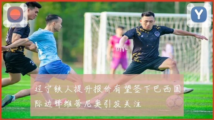 辽宁铁人提升报价有望签下巴西国际边锋维蒂尼奥引发关注