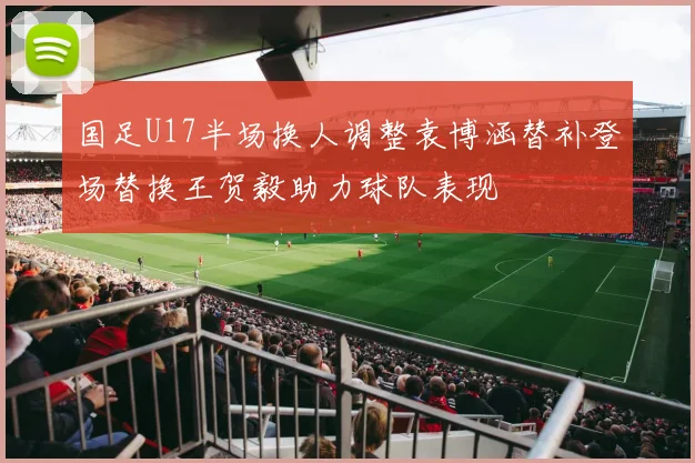 国足U17半场换人调整袁博涵替补登场替换王贺毅助力球队表现