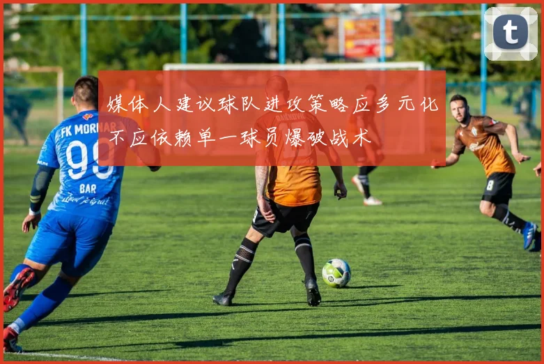 媒体人建议球队进攻策略应多元化不应依赖单一球员爆破战术