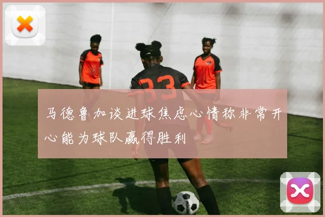马德鲁加谈进球焦虑心情称非常开心能为球队赢得胜利