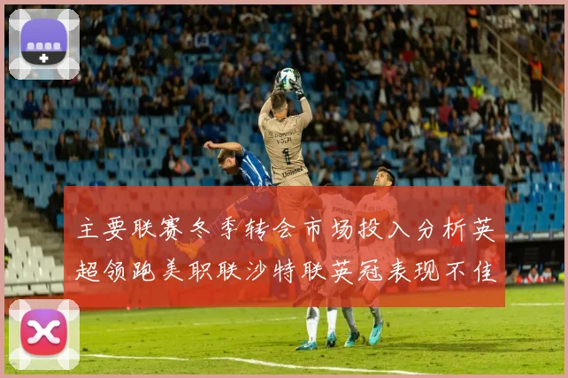 主要联赛冬季转会市场投入分析英超领跑美职联沙特联英冠表现不佳