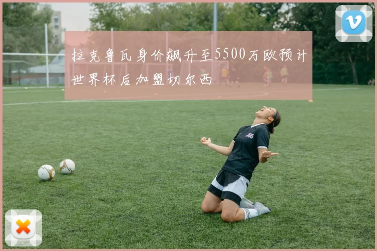 拉克鲁瓦身价飙升至5500万欧预计世界杯后加盟切尔西