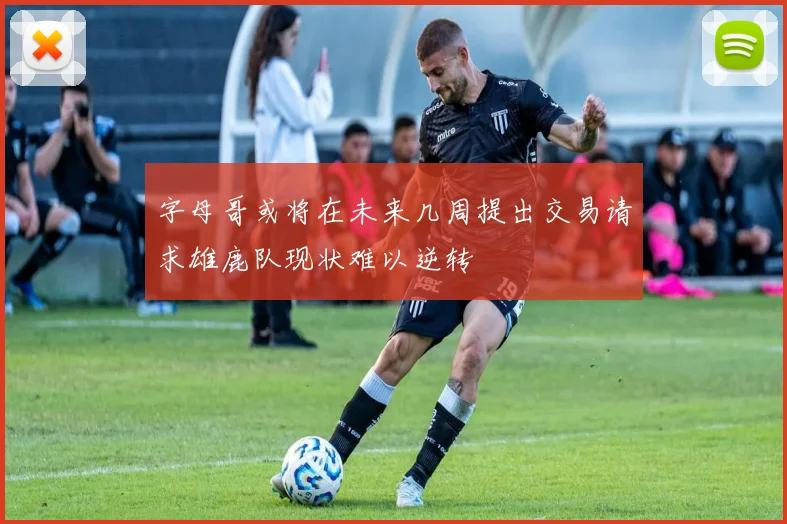 字母哥或将在未来几周提出交易请求雄鹿队现状难以逆转