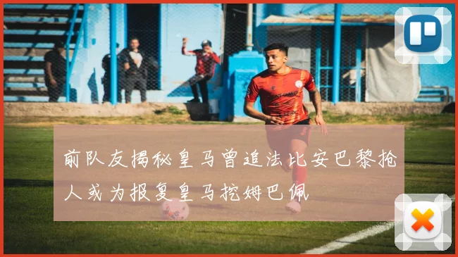 前队友揭秘皇马曾追法比安巴黎抢人或为报复皇马挖姆巴佩