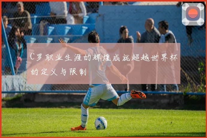 C罗职业生涯的辉煌成就超越世界杯的定义与限制