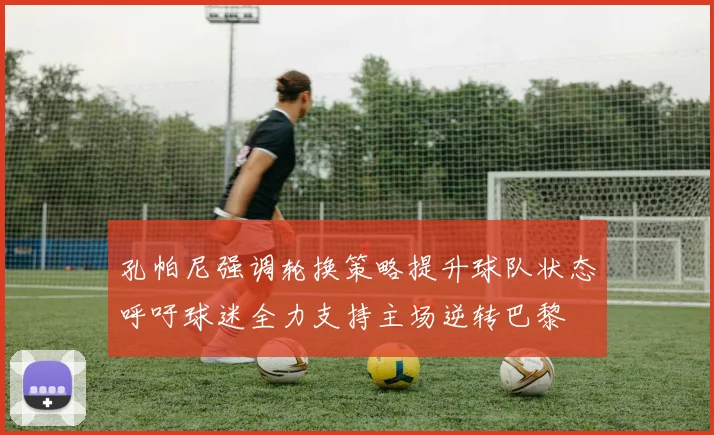 孔帕尼强调轮换策略提升球队状态呼吁球迷全力支持主场逆转巴黎