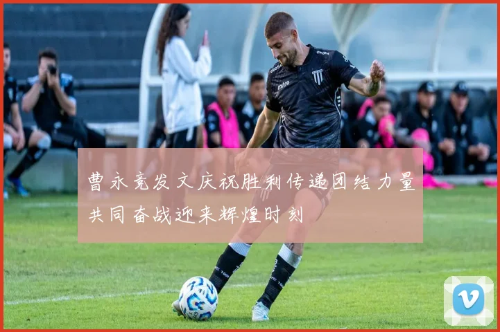 曹永竞发文庆祝胜利传递团结力量共同奋战迎来辉煌时刻