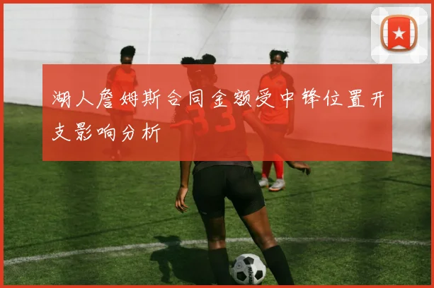湖人詹姆斯合同金额受中锋位置开支影响分析