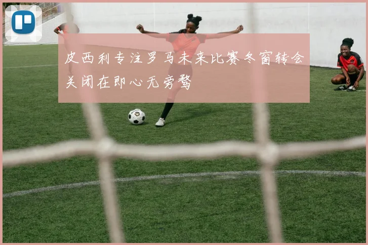 皮西利专注罗马未来比赛冬窗转会关闭在即心无旁骛