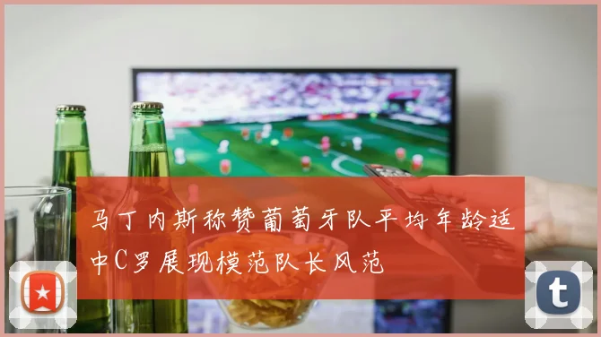 马丁内斯称赞葡萄牙队平均年龄适中C罗展现模范队长风范