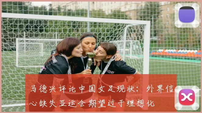 马德兴评论中国女足现状：外界信心缺失亚运会期望过于理想化
