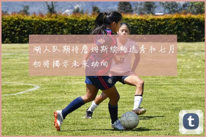湖人队期待詹姆斯续约选秀和七月初将揭示未来动向